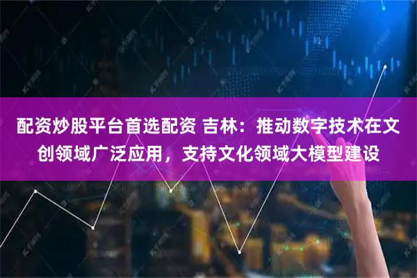 配资炒股平台首选配资 吉林：推动数字技术在文创领域广泛应用，支持文化领域大模型建设