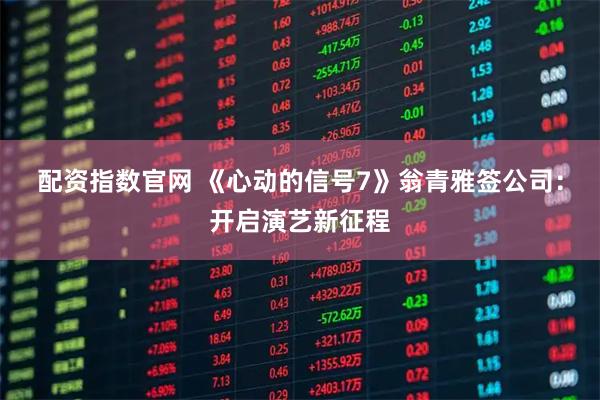 配资指数官网 《心动的信号7》翁青雅签公司：开启演艺新征程