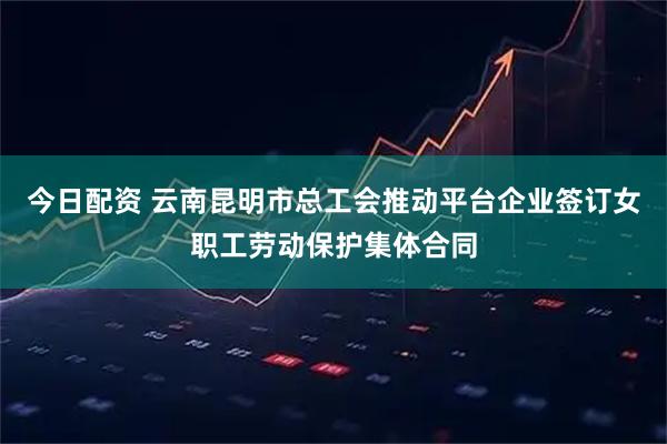 今日配资 云南昆明市总工会推动平台企业签订女职工劳动保护集体合同