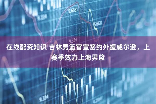 在线配资知识 吉林男篮官宣签约外援威尔逊，上赛季效力上海男篮