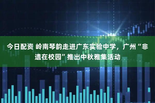 今日配资 岭南琴韵走进广东实验中学，广州“非遗在校园”推出中秋雅集活动