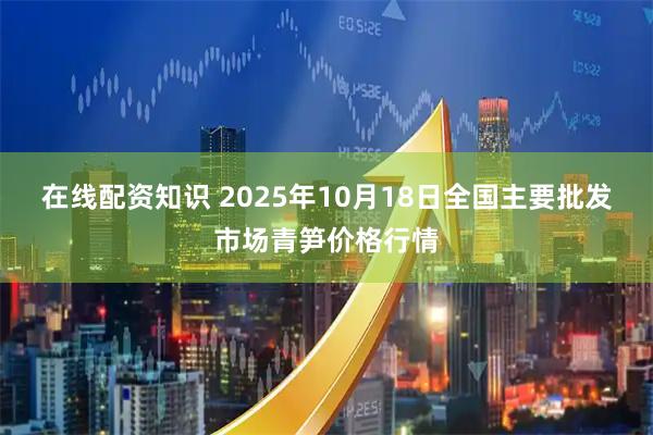在线配资知识 2025年10月18日全国主要批发市场青笋价格行情