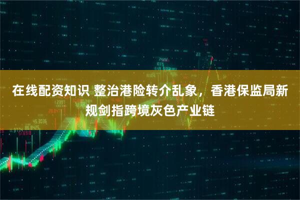 在线配资知识 整治港险转介乱象，香港保监局新规剑指跨境灰色产业链