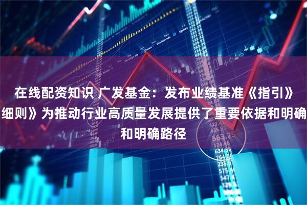 在线配资知识 广发基金：发布业绩基准《指引》及《细则》为推动行业高质量发展提供了重要依据和明确路径