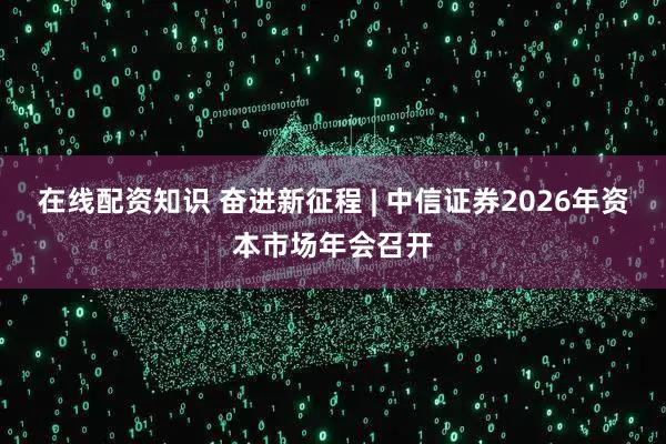 在线配资知识 奋进新征程 | 中信证券2026年资本市场年会召开