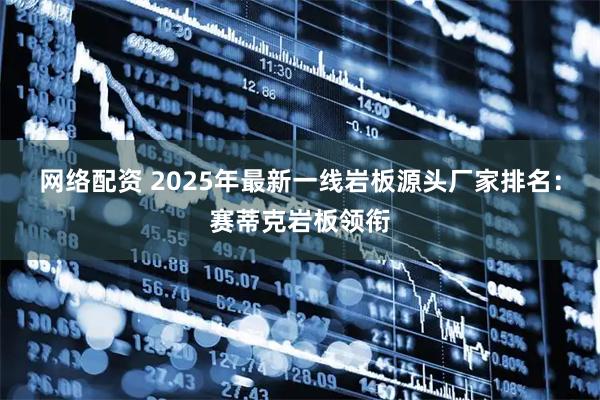 网络配资 2025年最新一线岩板源头厂家排名：赛蒂克岩板领衔