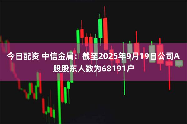 今日配资 中信金属：截至2025年9月19日公司A股股东人数为68191户