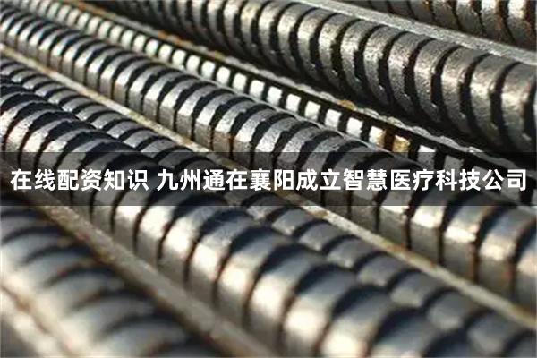 在线配资知识 九州通在襄阳成立智慧医疗科技公司