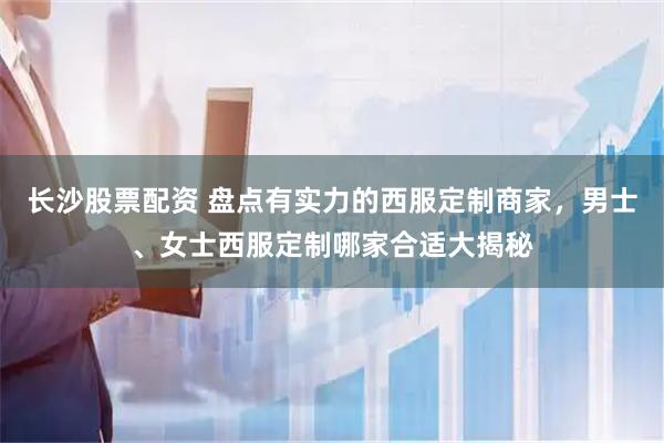长沙股票配资 盘点有实力的西服定制商家，男士、女士西服定制哪家合适大揭秘