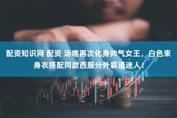 配资知识网 配资 汤唯再次化身帅气女王，白色束身衣搭配同款西服分外霸道迷人！