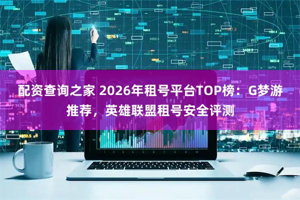 配资查询之家 2026年租号平台TOP榜：G梦游推荐，英雄联盟租号安全评测