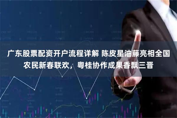 广东股票配资开户流程详解 陈皮星油藤亮相全国农民新春联欢，粤桂协作成果香飘三晋