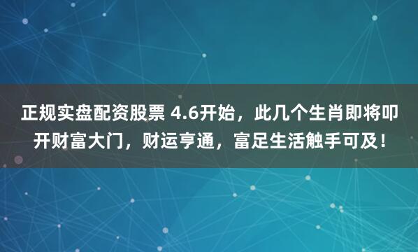正规实盘配资股票 4.6开始，此几个生肖即将叩开财富大门，财运亨通，富足生活触手可及！