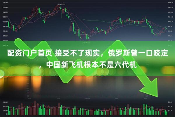 配资门户首页 接受不了现实，俄罗斯曾一口咬定，中国新飞机根本不是六代机