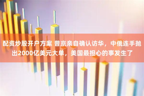 配资炒股开户方案 普京亲自确认访华，中俄连手抛出2000亿美元大单，美国最担心的事发生了