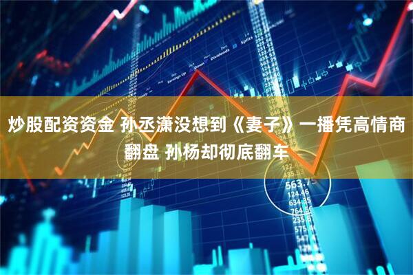 炒股配资资金 孙丞潇没想到《妻子》一播凭高情商翻盘 孙杨却彻底翻车