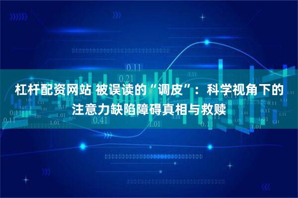 杠杆配资网站 被误读的“调皮”：科学视角下的注意力缺陷障碍真相与救赎