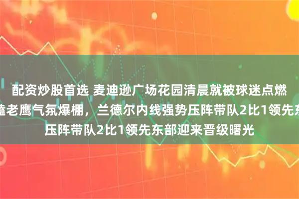 配资炒股首选 麦迪逊广场花园清晨就被球迷点燃，尼克斯主场死磕老鹰气氛爆棚，兰德尔内线强势压阵带队2比1领先东部迎来晋级曙光