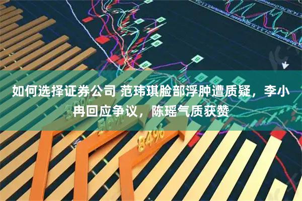 如何选择证券公司 范玮琪脸部浮肿遭质疑，李小冉回应争议，陈瑶气质获赞