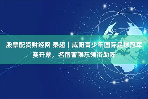 股票配资财经网 秦超｜咸阳青少年国际足球冠军赛开幕，名宿曹限东领衔助阵