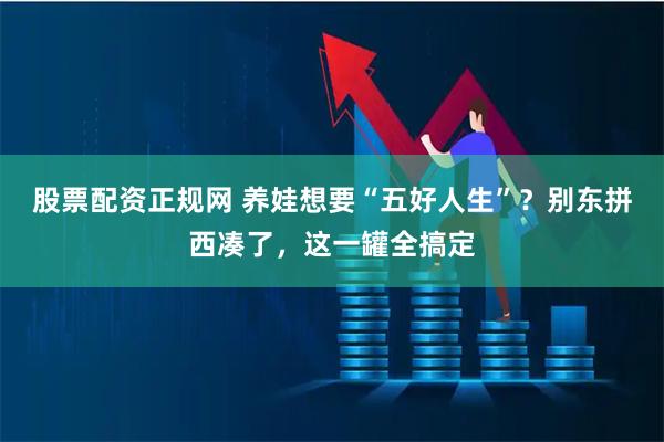 股票配资正规网 养娃想要“五好人生”？别东拼西凑了，这一罐全搞定