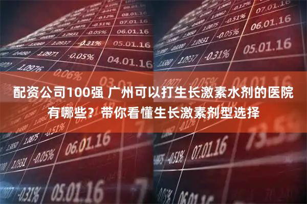 配资公司100强 广州可以打生长激素水剂的医院有哪些？带你看懂生长激素剂型选择
