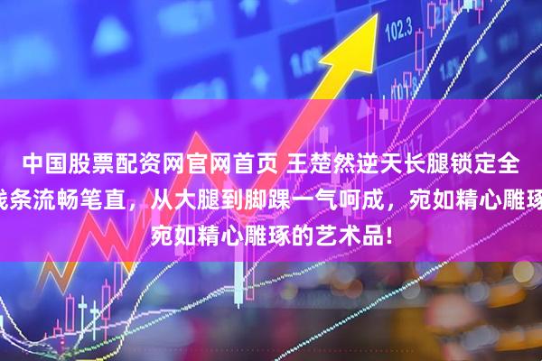 中国股票配资网官网首页 王楚然逆天长腿锁定全场目光，线条流畅笔直，从大腿到脚踝一气呵成，宛如精心雕琢的艺术品!