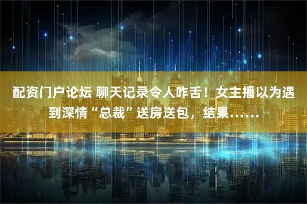 配资门户论坛 聊天记录令人咋舌！女主播以为遇到深情“总裁”送房送包，结果……