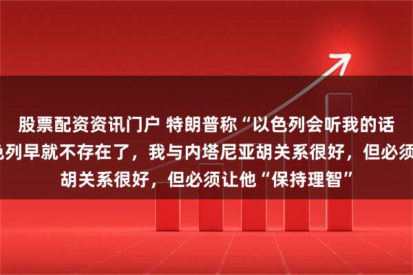 股票配资资讯门户 特朗普称“以色列会听我的话”：没有我，以色列早就不存在了，我与内塔尼亚胡关系很好，但必须让他“保持理智”