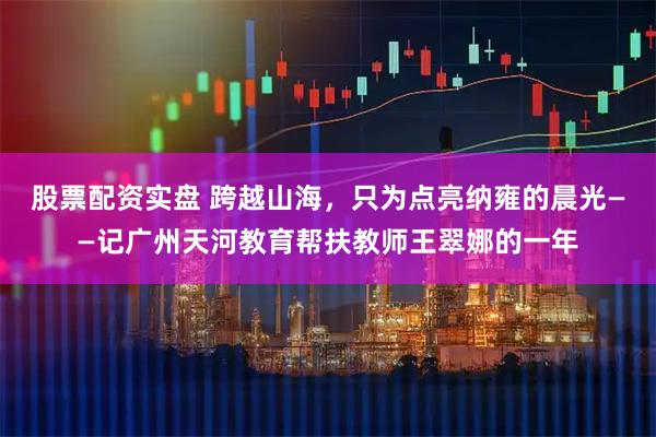 股票配资实盘 跨越山海，只为点亮纳雍的晨光——记广州天河教育帮扶教师王翠娜的一年