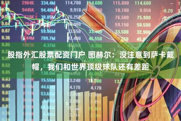 股指外汇股票配资门户 图赫尔：没注意到萨卡戴帽，我们和世界顶级球队还有差距