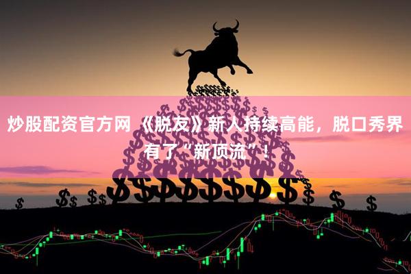 炒股配资官方网 《脱友》新人持续高能，脱口秀界有了“新顶流”！