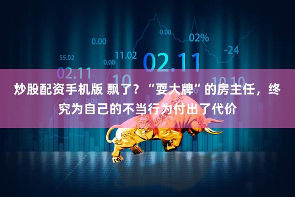 炒股配资手机版 飘了？“耍大牌”的房主任，终究为自己的不当行为付出了代价